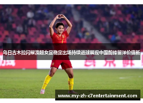 乌日古木拉闪耀澳超女足稳定出场持续进球展现中国前锋留洋价值新 乌日古木拉闪耀澳超女足稳定出场持续进球展现中国前锋留洋价值新