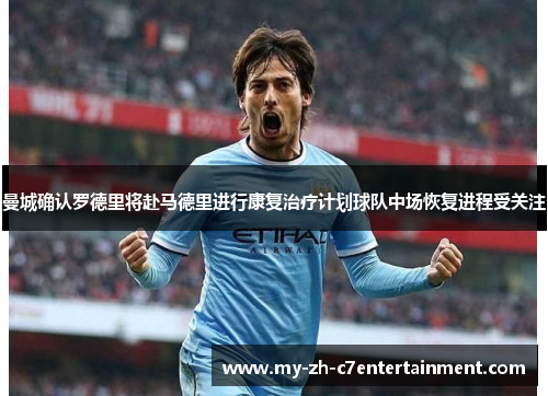 曼城确认罗德里将赴马德里进行康复治疗计划球队中场恢复进程受关注