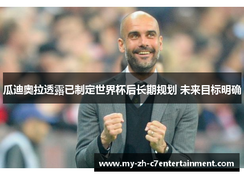 瓜迪奥拉透露已制定世界杯后长期规划 未来目标明确