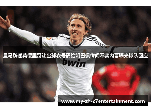 皇马辟谣莫德里奇让出球衣号码给姆巴佩传闻不实内幕曝光球队回应