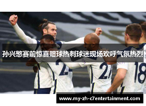孙兴慜赛前惊喜赠球热刺球迷现场欢呼气氛热烈